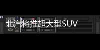 北汽將推超大型SUV 軸距遠超路虎攬勝