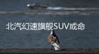 北汽幻速旗艦SUV或命名S7 有望搭載2.0T