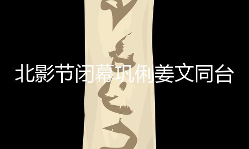 北影節閉幕鞏俐姜文同臺 《云霄之上》成最大贏家