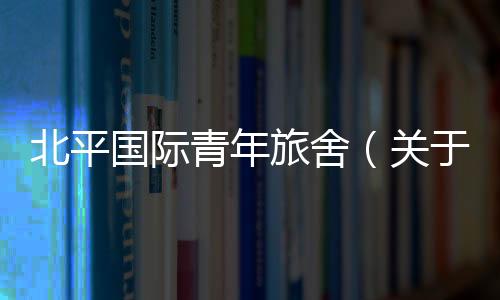 北平國際青年旅舍（關于北平國際青年旅舍的基本情況說明介紹）
