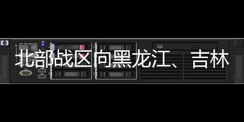 北部戰(zhàn)區(qū)向黑龍江、吉林方向派出抗洪搶險前進指揮所