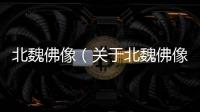 北魏佛像（關(guān)于北魏佛像的基本情況說明介紹）