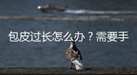 包皮過長怎么辦？需要手術嗎？
