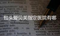 包頭愛貝芙指定醫院有哪些?包頭華美/葉子等打愛貝芙正規有認證,價格不貴