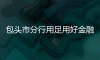 包頭市分行用足用好金融工具服務地方經濟