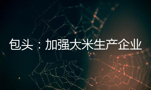 包頭:加強(qiáng)大米生產(chǎn)企業(yè)監(jiān)管 嚴(yán)守百姓“米袋子”質(zhì)量安全