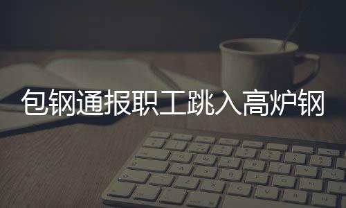 包鋼通報(bào)職工跳入高爐鋼水?當(dāng)?shù)貞?yīng)急管理局有這事正在調(diào)查