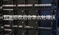 包裹拒收后會怎么處理快遞（包裹拒收后會怎么處理）