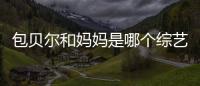 包貝爾和媽媽是哪個綜藝 包媽曾反對包貝爾進入娛樂圈