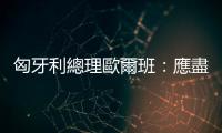 匈牙利總理歐爾班：應(yīng)盡快結(jié)束俄烏衝突　解除制裁