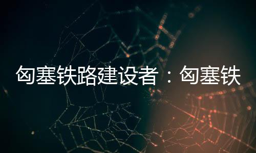 匈塞鐵路建設者：匈塞鐵路項目是我們共同的驕傲