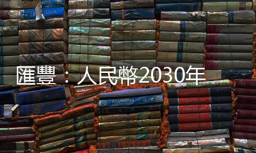 匯豐：人民幣2030年佔全球外儲12.5% 中國開放外資開花結果｜天下雜誌
