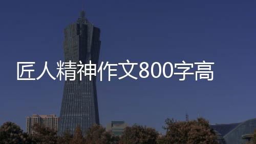 匠人精神作文800字高中作文（匠人精神作文）