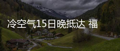 冷空氣15日晚抵達(dá) 福建迎來斷崖式降溫
