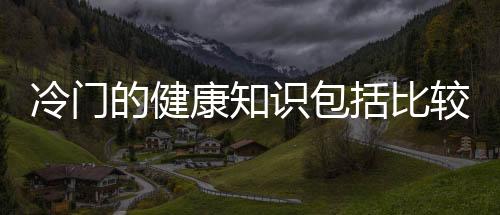 冷門的健康知識包括比較偏的健康冷知識的詳細情況