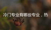 冷門專業有哪些專業，熱門專業有哪些專業