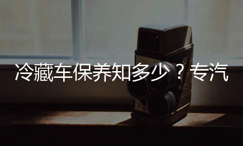 冷藏車保養知多少？專汽家園