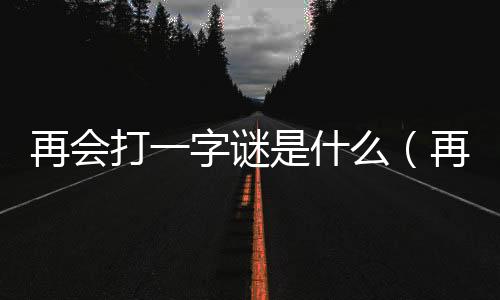 再會打一字謎是什么（再會打一字謎底）