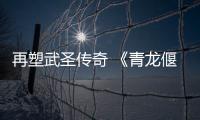 再塑武圣傳奇 《青龍偃月刀》線上熱播