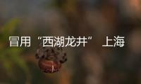 冒用“西湖龍井” 上海查扣9萬余個涉案包裝