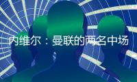 內(nèi)維爾：曼聯(lián)的兩名中場球員的距離完全不對，U9都不會這么踢