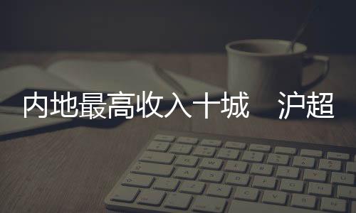 內地最高收入十城　滬超4萬元居首