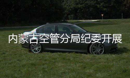 內蒙古空管分局紀委開展監督檢查