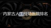 內蒙古人工授精醫院排名公布，第一助孕實力不容小覷