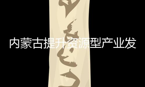 內蒙古提升資源型產業發展水平