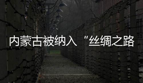 內(nèi)蒙古被納入“絲綢之路經(jīng)濟帶”建設(shè)范圍