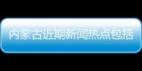 內蒙古近期新聞熱點包括今日熱點新聞事件簡介內蒙古的詳細情況