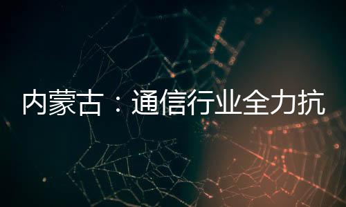 內(nèi)蒙古：通信行業(yè)全力抗洪搶險(xiǎn)保通信
