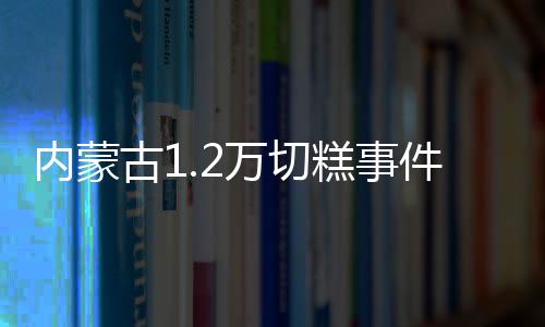 內蒙古1.2萬切糕事件反轉！當地市監局介入調查