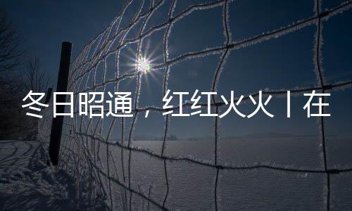 冬日昭通，紅紅火火丨在云南樣樣好，在昭通越來越好