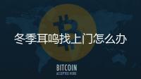 冬季耳鳴找上門怎么辦