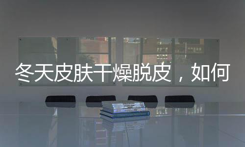 冬天皮膚干燥脫皮，如何有效補水？