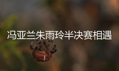 馮亞蘭朱雨玲半決賽相遇 朱世赫柳承敏領(lǐng)銜四強(qiáng)