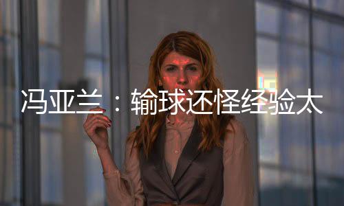 馮亞蘭：輸球還怪經驗太少 閆安遺憾沒想到出局