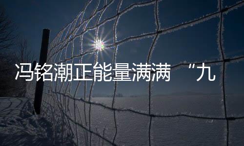 馮銘潮正能量滿滿 “九場半”成功俘獲人心