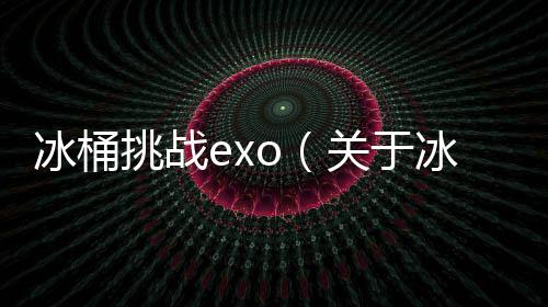 冰桶挑戰exo（關于冰桶挑戰exo的基本情況說明介紹）