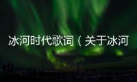 冰河時(shí)代歌詞（關(guān)于冰河時(shí)代歌詞的基本情況說(shuō)明介紹）