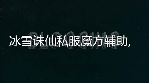 冰雪誅仙私服魔方輔助,誅仙魔方輔助自動融合法寶功能怎么使用