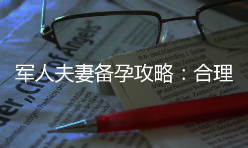 軍人夫妻備孕攻略：合理安排時間，提高孕育成功率
