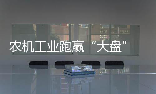 農機工業跑贏“大盤” 需求轉移催生變局