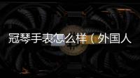 冠琴手表怎么樣（外國人排的手表品牌等級）