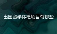 出國留學體檢項目有哪些，出國留學體檢項目