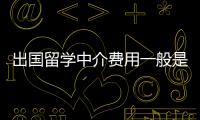 出國(guó)留學(xué)中介費(fèi)用一般是多少？ 出國(guó)留學(xué)中介收費(fèi)