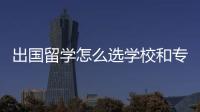 出國留學(xué)怎么選學(xué)校和專業(yè)？ 留學(xué)學(xué)校選擇
