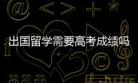 出國留學需要高考成績嗎，要211或985的錄取通知嗎? 出國留學需要高考嗎