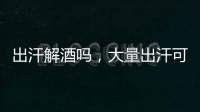 出汗解酒嗎，大量出汗可解酒（毒素雖汗液排出體外）